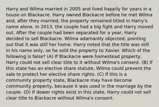 Harry and Wilma married in 2005 and lived happily for years in a house on Blackacre. Harry owned Blackacre before he met Wilma and, after they married, the property remained titled in Harry's name alone. In 2013, the couple had a big fight and Harry moved out. After the couple had been separated for a year, Harry decided to sell Blackacre. Wilma adamantly objected, pointing out that it was still her home. Harry noted that the title was still in his name only, so he sold the property to Xavier. Which of the following is false? (A) If Blackacre were homestead property, Harry could not sell clear title to it without Wilma's consent. (B) If this state has an elective share statute, Wilma could prevent the sale to protect her elective share rights. (C) If this is a community property state, Blackacre may have become community property, because it was used in the marriage by the couple. (D) If dower rights exist in this state, Harry could not sell clear title to Blackacre without Wilma's consent.