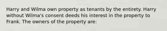 Harry and Wilma own property as tenants by the entirety. Harry without Wilma's consent deeds his interest in the property to Frank. The owners of the property are: