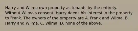 Harry and Wilma own property as tenants by the entirety. Without Wilma's consent, Harry deeds his interest in the property to Frank. The owners of the property are A. Frank and Wilma. B. Harry and Wilma. C. Wilma. D. none of the above.