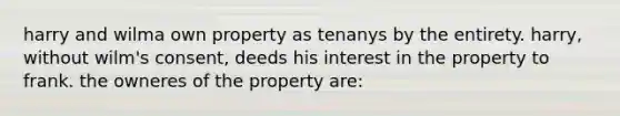 harry and wilma own property as tenanys by the entirety. harry, without wilm's consent, deeds his interest in the property to frank. the owneres of the property are: