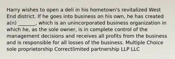 Harry wishes to open a deli in his hometown's revitalized West End district. If he goes into business on his own, he has created a(n) _______, which is an unincorporated business organization in which he, as the sole owner, is in complete control of the management decisions and receives all profits from the business and is responsible for all losses of the business. Multiple Choice sole proprietorship Correct<a href='https://www.questionai.com/knowledge/kmd4h5Q7st-limited-partnership' class='anchor-knowledge'>limited partnership</a> LLP LLC