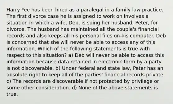 Harry Yee has been hired as a paralegal in a family law practice. The first divorce case he is assigned to work on involves a situation in which a wife, Deb, is suing her husband, Peter, for divorce. The husband has maintained all the couple's financial records and also keeps all his personal files on his computer. Deb is concerned that she will never be able to access any of this information. Which of the following statements is true with respect to this situation? a) Deb will never be able to access this information because data retained in electronic form by a party is not discoverable. b) Under federal and state law, Peter has an absolute right to keep all of the parties' financial records private. c) The records are discoverable if not protected by privilege or some other consideration. d) None of the above statements is true.