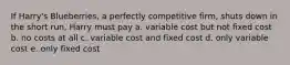 If Harry's Blueberries, a perfectly competitive firm, shuts down in the short run, Harry must pay a. variable cost but not fixed cost b. no costs at all c. variable cost and fixed cost d. only variable cost e. only fixed cost