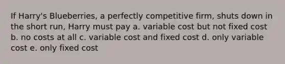 If Harry's Blueberries, a perfectly competitive firm, shuts down in the short run, Harry must pay a. variable cost but not fixed cost b. no costs at all c. variable cost and fixed cost d. only variable cost e. only fixed cost