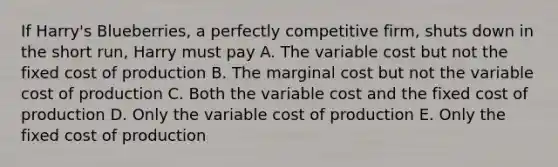 If Harry's Blueberries, a perfectly competitive firm, shuts down in the short run, Harry must pay A. The variable cost but not the fixed cost of production B. The marginal cost but not the variable cost of production C. Both the variable cost and the fixed cost of production D. Only the variable cost of production E. Only the fixed cost of production