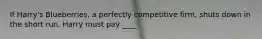 If Harry's Blueberries, a perfectly competitive firm, shuts down in the short run, Harry must pay ____