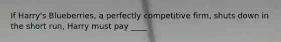 If Harry's Blueberries, a perfectly competitive firm, shuts down in the short run, Harry must pay ____
