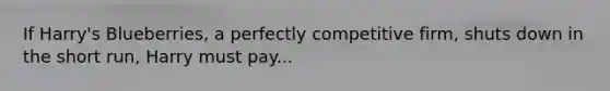 If Harry's Blueberries, a perfectly competitive firm, shuts down in the short run, Harry must pay...