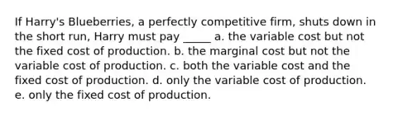 If Harry's Blueberries, a perfectly competitive firm, shuts down in the short run, Harry must pay _____ a. the variable cost but not the fixed cost of production. b. the marginal cost but not the variable cost of production. c. both the variable cost and the fixed cost of production. d. only the variable cost of production. e. only the fixed cost of production.