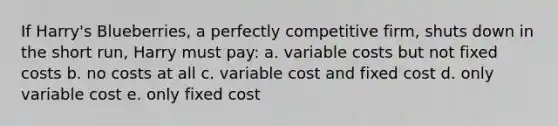 If Harry's Blueberries, a perfectly competitive firm, shuts down in the short run, Harry must pay: a. variable costs but not fixed costs b. no costs at all c. variable cost and fixed cost d. only variable cost e. only fixed cost