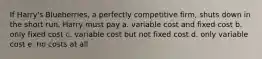 If Harry's Blueberries, a perfectly competitive firm, shuts down in the short run, Harry must pay a. variable cost and fixed cost b. only fixed cost c. variable cost but not fixed cost d. only variable cost e. no costs at all