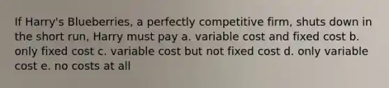 If Harry's Blueberries, a perfectly competitive firm, shuts down in the short run, Harry must pay a. variable cost and fixed cost b. only fixed cost c. variable cost but not fixed cost d. only variable cost e. no costs at all