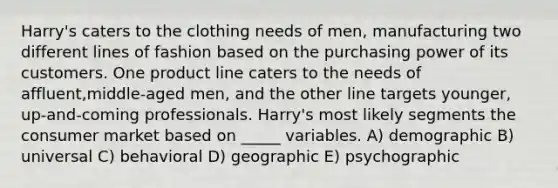 Harry's caters to the clothing needs of men, manufacturing two different lines of fashion based on the purchasing power of its customers. One product line caters to the needs of affluent,middle-aged men, and the other line targets younger, up-and-coming professionals. Harry's most likely segments the consumer market based on _____ variables. A) demographic B) universal C) behavioral D) geographic E) psychographic