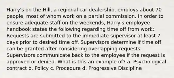 Harry's on the Hill, a regional car dealership, employs about 70 people, most of whom work on a partial commission. In order to ensure adequate staff on the weekends, Harry's employee handbook states the following regarding time off from work: Requests are submitted to the immediate supervisor at least 7 days prior to desired time off. Supervisors determine if time off can be granted after considering overlapping requests. Supervisors communicate back to the employee if the request is approved or denied. What is this an example of? a. Psychological contract b. Policy c. Procedure d. Progressive Discipline