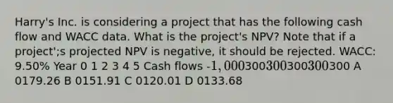 Harry's Inc. is considering a project that has the following cash flow and WACC data. What is the project's NPV? Note that if a project';s projected NPV is negative, it should be rejected. WACC: 9.50% Year 0 1 2 3 4 5 Cash flows -1,000300300300300 300 A 0179.26 B 0151.91 C 0120.01 D 0133.68