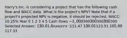 Harry's Inc. is considering a project that has the following cash flow and WACC data. What is the project's NPV? Note that if a project's projected NPV is negative, it should be rejected. WACC: 10.25% Year 0 1 2 3 4 5 Cash flows −1,000300300300300 300 Selected Answer: 130.01 Answers:111.47 130.01123.51 105.89117.33