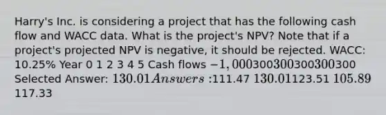 Harry's Inc. is considering a project that has the following cash flow and WACC data. What is the project's NPV? Note that if a project's projected NPV is negative, it should be rejected. WACC: 10.25% Year 0 1 2 3 4 5 Cash flows −1,000300300300300 300 Selected Answer: 130.01 Answers:111.47 130.01123.51 105.89117.33