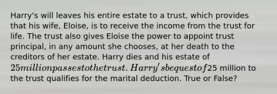 Harry's will leaves his entire estate to a trust, which provides that his wife, Eloise, is to receive the income from the trust for life. The trust also gives Eloise the power to appoint trust principal, in any amount she chooses, at her death to the creditors of her estate. Harry dies and his estate of 25 million passes to the trust. Harry's bequest of25 million to the trust qualifies for the marital deduction. True or False?