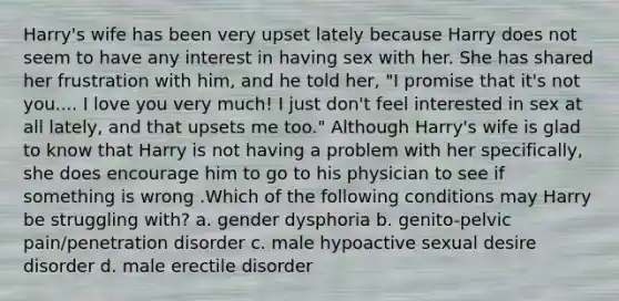 Harry's wife has been very upset lately because Harry does not seem to have any interest in having sex with her. She has shared her frustration with him, and he told her, "I promise that it's not you.... I love you very much! I just don't feel interested in sex at all lately, and that upsets me too." Although Harry's wife is glad to know that Harry is not having a problem with her specifically, she does encourage him to go to his physician to see if something is wrong .Which of the following conditions may Harry be struggling with? a. gender dysphoria b. genito-pelvic pain/penetration disorder c. male hypoactive sexual desire disorder d. male erectile disorder