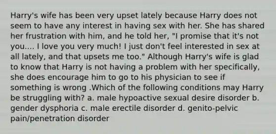 Harry's wife has been very upset lately because Harry does not seem to have any interest in having sex with her. She has shared her frustration with him, and he told her, "I promise that it's not you.... I love you very much! I just don't feel interested in sex at all lately, and that upsets me too." Although Harry's wife is glad to know that Harry is not having a problem with her specifically, she does encourage him to go to his physician to see if something is wrong .Which of the following conditions may Harry be struggling with? a. male hypoactive sexual desire disorder b. gender dysphoria c. male erectile disorder d. genito-pelvic pain/penetration disorder