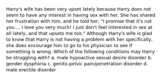 Harry's wife has been very upset lately because Harry does not seem to have any interest in having sex with her. She has shared her frustration with him, and he told her, "I promise that it's not you.... I love you very much! I just don't feel interested in sex at all lately, and that upsets me too." Although Harry's wife is glad to know that Harry is not having a problem with her specifically, she does encourage him to go to his physician to see if something is wrong .Which of the following conditions may Harry be struggling with? a. male hypoactive sexual desire disorder b. gender dysphoria c. genito-pelvic pain/penetration disorder d. male erectile disorder