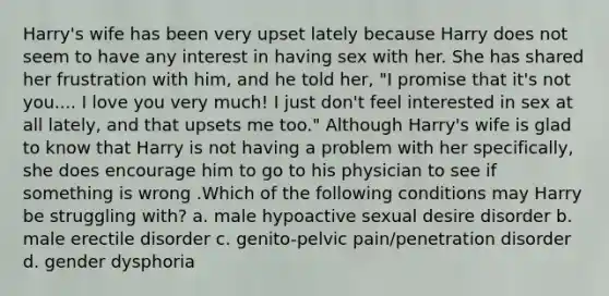 Harry's wife has been very upset lately because Harry does not seem to have any interest in having sex with her. She has shared her frustration with him, and he told her, "I promise that it's not you.... I love you very much! I just don't feel interested in sex at all lately, and that upsets me too." Although Harry's wife is glad to know that Harry is not having a problem with her specifically, she does encourage him to go to his physician to see if something is wrong .Which of the following conditions may Harry be struggling with? a. male hypoactive sexual desire disorder b. male erectile disorder c. genito-pelvic pain/penetration disorder d. gender dysphoria