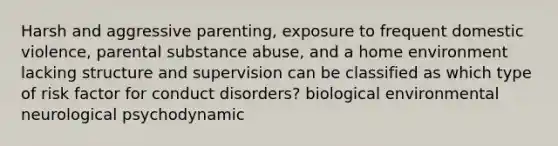 Harsh and aggressive parenting, exposure to frequent domestic violence, parental substance abuse, and a home environment lacking structure and supervision can be classified as which type of risk factor for conduct disorders? biological environmental neurological psychodynamic