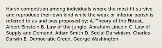 Harsh competition among individuals where the most fit survive and reproduce their own kind while the weak or inferior perish is referred to as and was proposed by: A. Theory of the Fittest, Albert Einstein B. Law of the Jungle, Abraham Lincoln C. Law of Supply and Demand, Adam Smith D. Social Darwinism, Charles Darwin E. Democratic Creed, George Washington