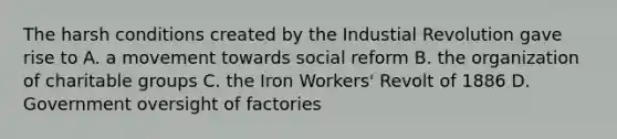 The harsh conditions created by the Industial Revolution gave rise to A. a movement towards social reform B. the organization of charitable groups C. the Iron Workers' Revolt of 1886 D. Government oversight of factories