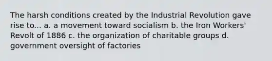 The harsh conditions created by the Industrial Revolution gave rise to... a. a movement toward socialism b. the Iron Workers' Revolt of 1886 c. the organization of charitable groups d. government oversight of factories