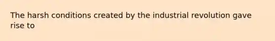 The harsh conditions created by the industrial revolution gave rise to