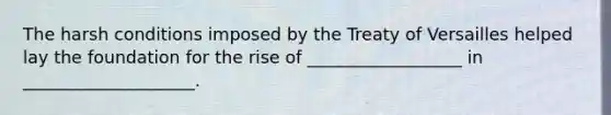 The harsh conditions imposed by the Treaty of Versailles helped lay the foundation for the rise of __________________ in ____________________.