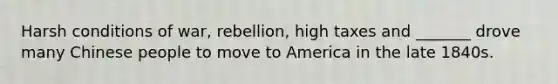 Harsh conditions of war, rebellion, high taxes and _______ drove many Chinese people to move to America in the late 1840s.