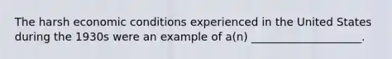 The harsh economic conditions experienced in the United States during the 1930s were an example of a(n) ____________________.