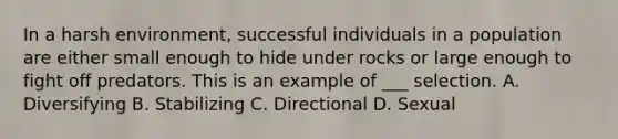 In a harsh environment, successful individuals in a population are either small enough to hide under rocks or large enough to fight off predators. This is an example of ___ selection. A. Diversifying B. Stabilizing C. Directional D. Sexual