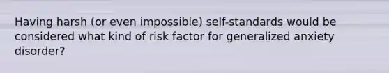 Having harsh (or even impossible) self-standards would be considered what kind of risk factor for generalized anxiety disorder?