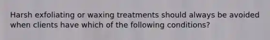 Harsh exfoliating or waxing treatments should always be avoided when clients have which of the following conditions?