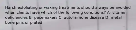 Harsh exfoliating or waxing treatments should always be avoided when clients have which of the following conditions? A- vitamin deficiencies B- pacemakers C- autoimmune disease D- metal bone pins or plated