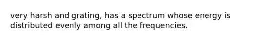 very harsh and grating, has a spectrum whose energy is distributed evenly among all the frequencies.