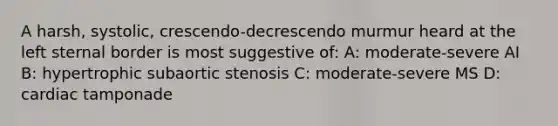 A harsh, systolic, crescendo-decrescendo murmur heard at the left sternal border is most suggestive of: A: moderate-severe AI B: hypertrophic subaortic stenosis C: moderate-severe MS D: cardiac tamponade