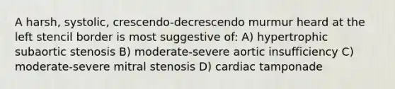 A harsh, systolic, crescendo-decrescendo murmur heard at the left stencil border is most suggestive of: A) hypertrophic subaortic stenosis B) moderate-severe aortic insufficiency C) moderate-severe mitral stenosis D) cardiac tamponade