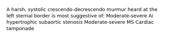 A harsh, systolic crescendo-decrescendo murmur heard at the left sternal border is most suggestive of: Moderate-severe Ai hypertrophic subaortic stenosis Moderate-severe MS Cardiac tamponade