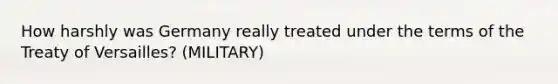 How harshly was Germany really treated under the terms of the Treaty of Versailles? (MILITARY)