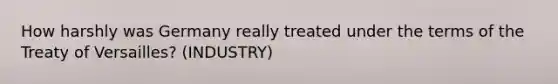 How harshly was Germany really treated under the terms of the Treaty of Versailles? (INDUSTRY)