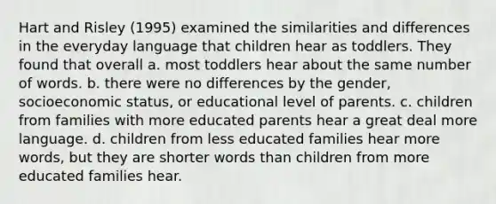 Hart and Risley (1995) examined the similarities and differences in the everyday language that children hear as toddlers. They found that overall a. most toddlers hear about the same number of words. b. there were no differences by the gender, socioeconomic status, or educational level of parents. c. children from families with more educated parents hear a great deal more language. d. children from less educated families hear more words, but they are shorter words than children from more educated families hear.