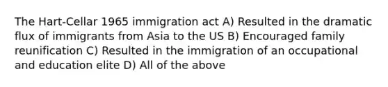 The Hart-Cellar 1965 immigration act A) Resulted in the dramatic flux of immigrants from Asia to the US B) Encouraged family reunification C) Resulted in the immigration of an occupational and education elite D) All of the above