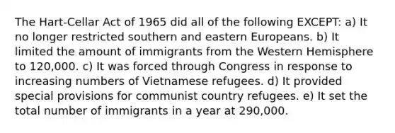 The Hart-Cellar Act of 1965 did all of the following EXCEPT: a) It no longer restricted southern and eastern Europeans. b) It limited the amount of immigrants from the Western Hemisphere to 120,000. c) It was forced through Congress in response to increasing numbers of Vietnamese refugees. d) It provided special provisions for communist country refugees. e) It set the total number of immigrants in a year at 290,000.