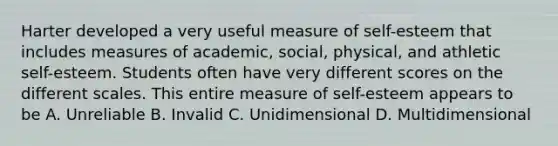 Harter developed a very useful measure of self-esteem that includes measures of academic, social, physical, and athletic self-esteem. Students often have very different scores on the different scales. This entire measure of self-esteem appears to be A. Unreliable B. Invalid C. Unidimensional D. Multidimensional