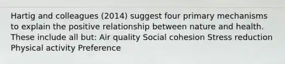 Hartig and colleagues (2014) suggest four primary mechanisms to explain the positive relationship between nature and health. These include all but: Air quality Social cohesion Stress reduction Physical activity Preference