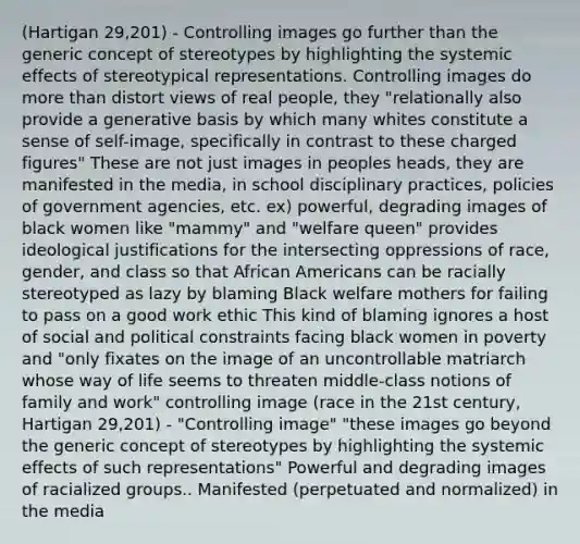 (Hartigan 29,201) - Controlling images go further than the generic concept of stereotypes by highlighting the systemic effects of stereotypical representations. Controlling images do more than distort views of real people, they "relationally also provide a generative basis by which many whites constitute a sense of self-image, specifically in contrast to these charged figures" These are not just images in peoples heads, they are manifested in the media, in school disciplinary practices, policies of government agencies, etc. ex) powerful, degrading images of black women like "mammy" and "welfare queen" provides ideological justifications for the intersecting oppressions of race, gender, and class so that African Americans can be racially stereotyped as lazy by blaming Black welfare mothers for failing to pass on a good work ethic This kind of blaming ignores a host of social and political constraints facing black women in poverty and "only fixates on the image of an uncontrollable matriarch whose way of life seems to threaten middle-class notions of family and work" controlling image (race in the 21st century, Hartigan 29,201) - "Controlling image" "these images go beyond the generic concept of stereotypes by highlighting the systemic effects of such representations" Powerful and degrading images of racialized groups.. Manifested (perpetuated and normalized) in the media